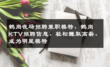 鹤岗夜场招聘兼职模特，鹤岗KTV招聘信息，轻松赚取高薪，成为明星模特