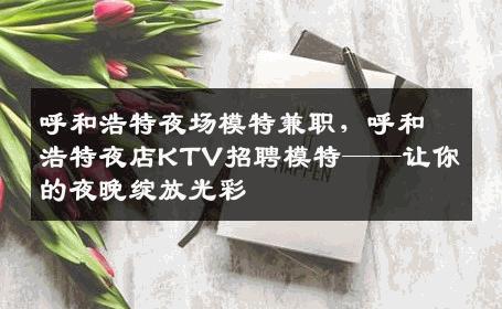 呼和浩特夜场模特兼职，呼和浩特夜店KTV招聘模特——让你的夜晚绽放光彩
