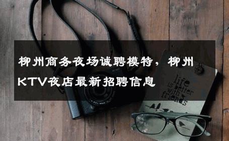 柳州商务夜场诚聘模特，柳州KTV夜店最新招聘信息