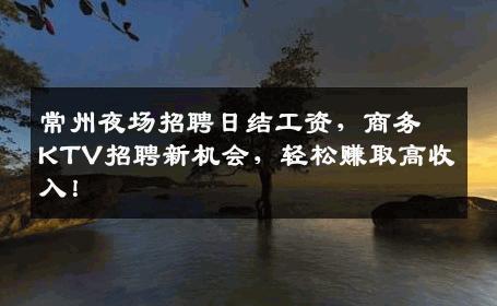 常州夜场招聘日结工资，商务KTV招聘新机会，轻松赚取高收入！