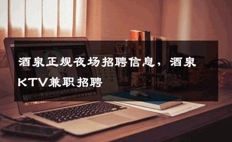酒泉正规夜场招聘信息，酒泉KTV兼职招聘