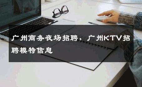 广州商务夜场招聘，广州KTV招聘模特信息