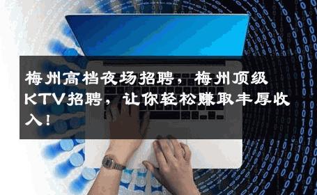梅州高档夜场招聘，梅州顶级KTV招聘，让你轻松赚取丰厚收入！