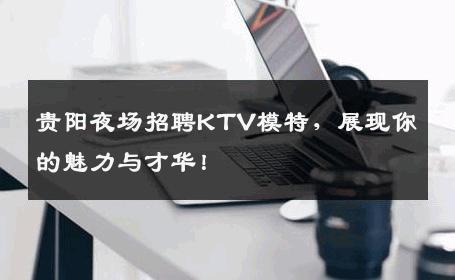贵阳夜场招聘KTV模特，展现你的魅力与才华！
