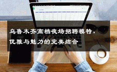 乌鲁木齐高档夜场招聘模特，优雅与魅力的完美结合