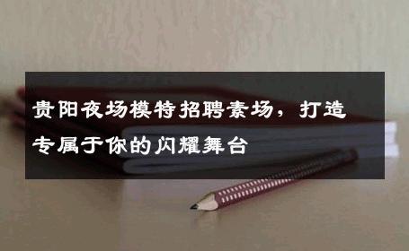 贵阳夜场模特招聘素场，打造专属于你的闪耀舞台