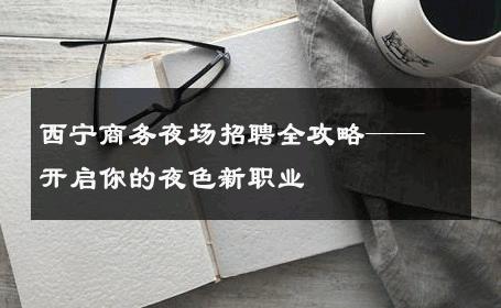 西宁商务夜场招聘全攻略——开启你的夜色新职业