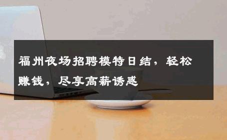 福州夜场招聘模特日结，轻松赚钱，尽享高薪诱惑