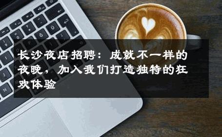 长沙夜店招聘：成就不一样的夜晚，加入我们打造独特的狂欢体验