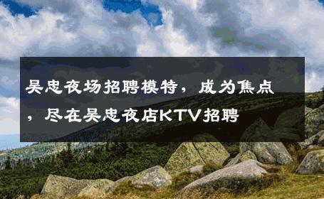 吴忠夜场招聘模特，成为焦点，尽在吴忠夜店KTV招聘