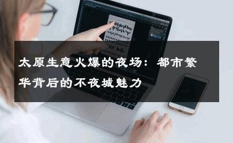 太原生意火爆的夜场：都市繁华背后的不夜城魅力