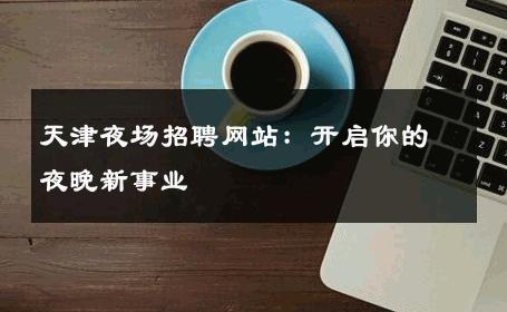 天津夜场招聘网站：开启你的夜晚新事业