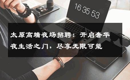 太原高端夜场招聘：开启奢华夜生活之门，尽享无限可能