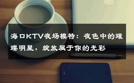 海口KTV夜场模特：夜色中的璀璨明星，绽放属于你的光彩