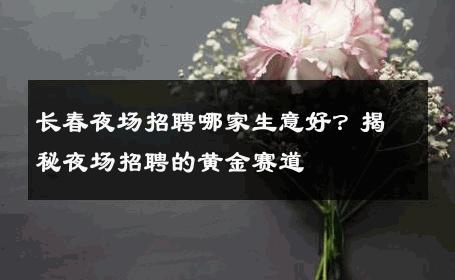 长春夜场招聘哪家生意好？揭秘夜场招聘的黄金赛道