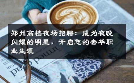 郑州高档夜场招聘：成为夜晚闪耀的明星，开启您的奢华职业生涯
