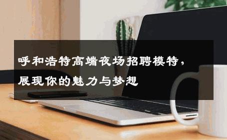呼和浩特高端夜场招聘模特，展现你的魅力与梦想