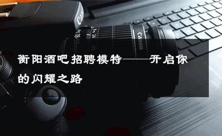 衡阳酒吧招聘模特——开启你的闪耀之路