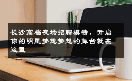 长沙高档夜场招聘模特，开启你的明星梦想梦想的舞台就在这里