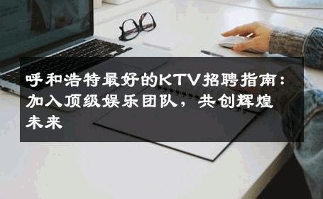 呼和浩特最好的KTV招聘指南：加入顶级娱乐团队，共创辉煌未来