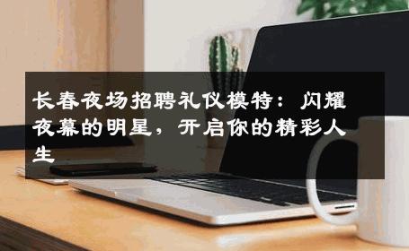 长春夜场招聘礼仪模特：闪耀夜幕的明星，开启你的精彩人生