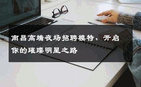 南昌高端夜场招聘模特，开启你的璀璨明星之路