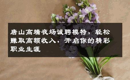 唐山高端夜场诚聘模特，轻松赚取高额收入，开启你的精彩职业生涯