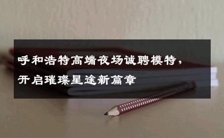 呼和浩特高端夜场诚聘模特，开启璀璨星途新篇章