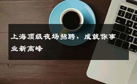 上海顶级夜场招聘，成就你事业新高峰