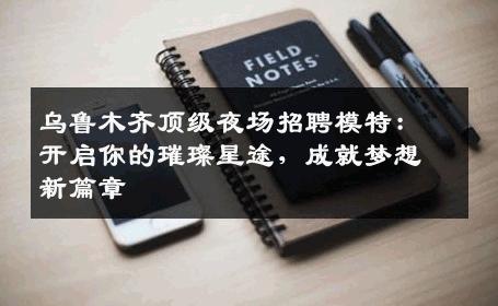 乌鲁木齐顶级夜场招聘模特：开启你的璀璨星途，成就梦想新篇章