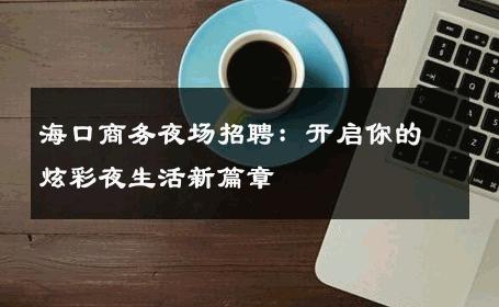海口商务夜场招聘：开启你的炫彩夜生活新篇章