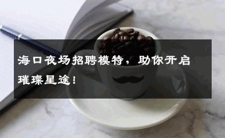 海口夜场招聘模特，助你开启璀璨星途！