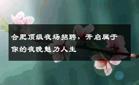 合肥顶级夜场招聘，开启属于你的夜晚魅力人生