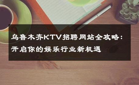 乌鲁木齐KTV招聘网站全攻略：开启你的娱乐行业新机遇