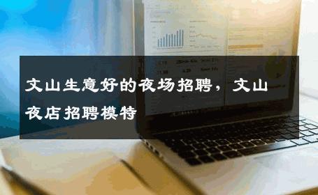 文山生意好的夜场招聘，文山夜店招聘模特