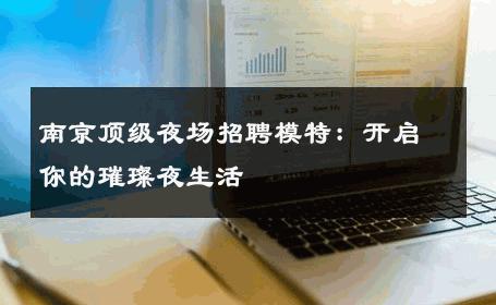 南京顶级夜场招聘模特：开启你的璀璨夜生活