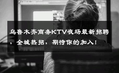 乌鲁木齐商务KTV夜场最新招聘，全城热招，期待你的加入！