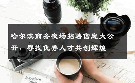 哈尔滨商务夜场招聘信息大公开，寻找优秀人才共创辉煌