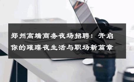 郑州高端商务夜场招聘：开启你的璀璨夜生活与职场新篇章