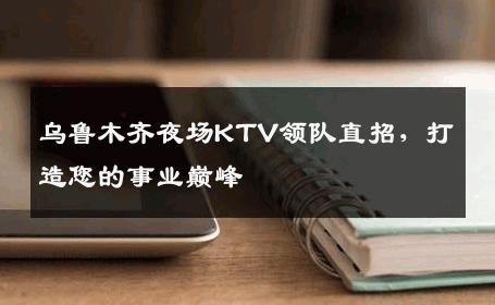 乌鲁木齐夜场KTV领队直招，打造您的事业巅峰