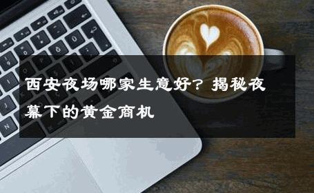 西安夜场哪家生意好？揭秘夜幕下的黄金商机