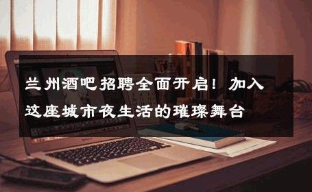 兰州酒吧招聘全面开启！加入这座城市夜生活的璀璨舞台