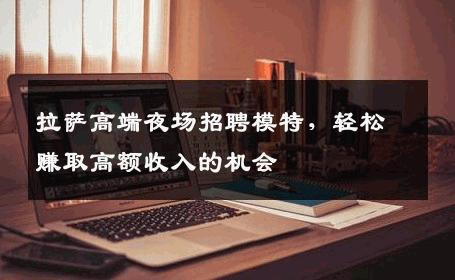拉萨高端夜场招聘模特，轻松赚取高额收入的机会