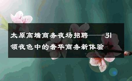 太原高端商务夜场招聘——引领夜色中的奢华商务新体验