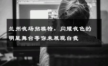 兰州夜场招模特，闪耀夜色的明星舞台等你来展现自我