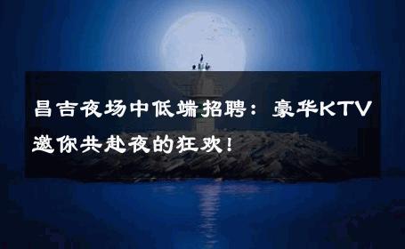 昌吉夜场中低端招聘：豪华KTV邀你共赴夜的狂欢!