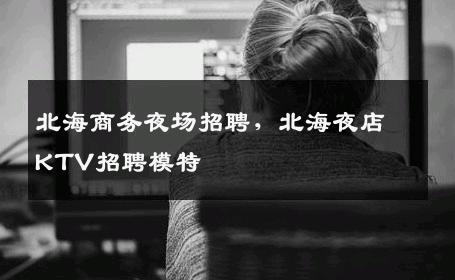 北海商务夜场招聘，北海夜店KTV招聘模特