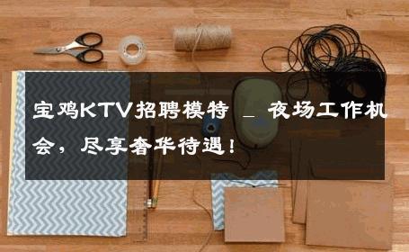 宝鸡KTV招聘模特 _ 夜场工作机会，尽享奢华待遇！