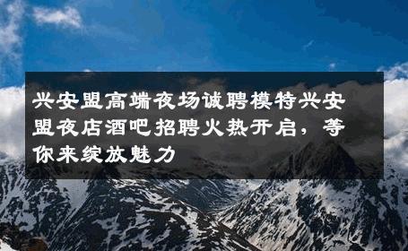 兴安盟高端夜场诚聘模特兴安盟夜店酒吧招聘火热开启，等你来绽放魅力
