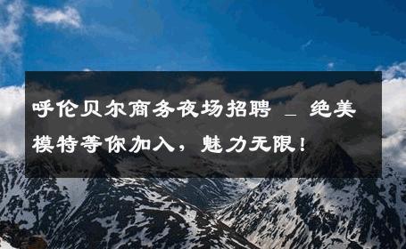 呼伦贝尔商务夜场招聘 _ 绝美模特等你加入，魅力无限！